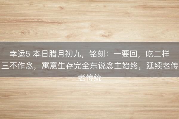 幸運(yùn)5 本日臘月初九,銘刻:一要回,吃二樣,三不作念,寓意生存完全東說念主始終,延續(xù)老傳統(tǒng)