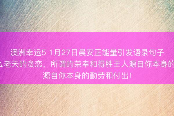 澳洲幸運5 1月27日晨安正能量引發語錄句子:那里有什么老天的貪戀,所謂的榮幸和得勝王人源自你本身的勤勞和付出!