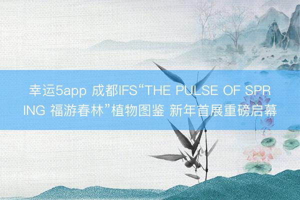 幸運5app 成都IFS“THE PULSE OF SPRING 福游春林”植物圖鑒 新年首展重磅啟幕
