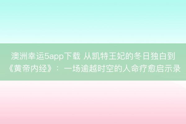 澳洲幸運5app下載 從凱特王妃的冬日獨白到《黃帝內經》：一場逾越時空的人命療愈啟示錄