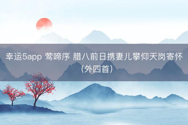 幸運5app 鶯啼序 臘八前日攜妻兒攀仰天崗寄懷（外四首）