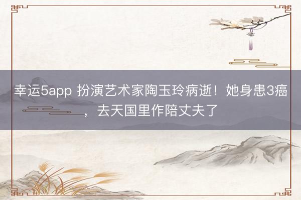 幸運5app 扮演藝術(shù)家陶玉玲病逝!她身患3癌,去天國里作陪丈夫了