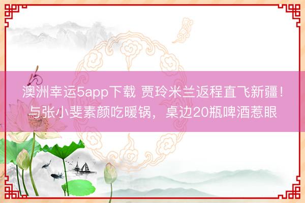 澳洲幸運(yùn)5app下載 賈玲米蘭返程直飛新疆！與張小斐素顏吃暖鍋，桌邊20瓶啤酒惹眼