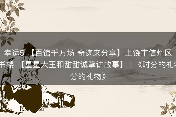 幸運5 【百館千萬場 奇跡來分享】上饒市信州區(qū)藏書樓 【星星大王和甜甜誠摯講故事】 | 《時分的禮物》