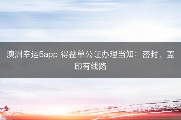 澳洲幸運5app 得益單公證辦理當知:密封、蓋印有線路