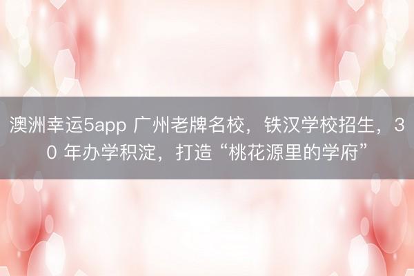 澳洲幸運5app 廣州老牌名校,鐵漢學校招生,30 年辦學積淀,打造 “桃花源里的學府”