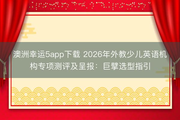澳洲幸運5app下載 2026年外教少兒英語機構專項測評及呈報:巨擘選型指引
