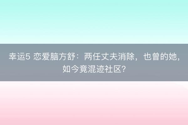 幸運5 戀愛腦方舒：兩任丈夫消除，也曾的她，如今竟混跡社區？