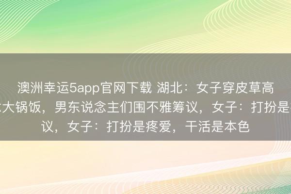 澳洲幸運5app官網下載 湖北：女子穿皮草高跟鞋回村幫廚作念大鍋飯，男東說念主們圍不雅籌議，女子：打扮是疼愛，干活是本色