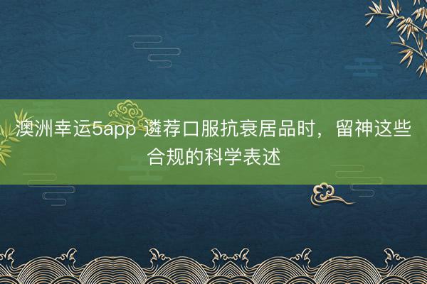 澳洲幸運5app 遴薦口服抗衰居品時，留神這些合規的科學表述