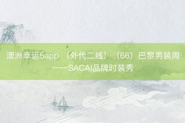 澳洲幸運5app （外代二線）（66）巴黎男裝周——SACAI品牌時裝秀