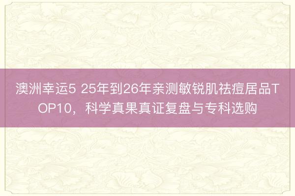 澳洲幸運5 25年到26年親測敏銳肌祛痘居品TOP10，科學真果真證復盤與專科選購