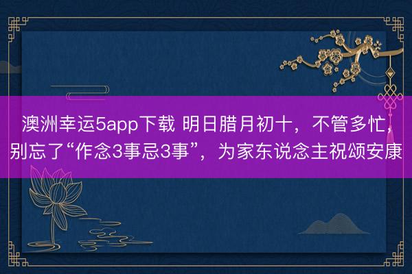 澳洲幸運5app下載 明日臘月初十，不管多忙，別忘了“作念3事忌3事”，為家東說念主祝頌安康