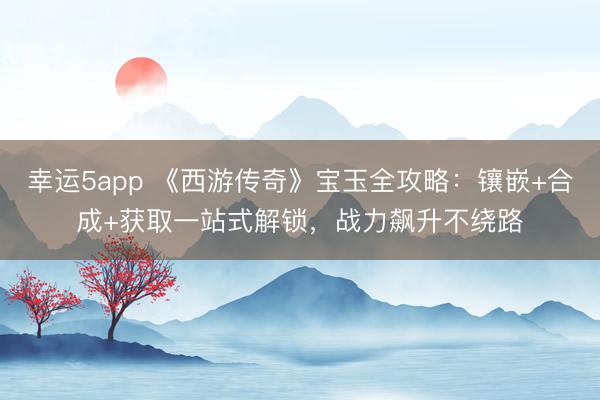 幸運(yùn)5app 《西游傳奇》寶玉全攻略:鑲嵌+合成+獲取一站式解鎖,戰(zhàn)力飆升不繞路
