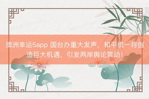澳洲幸運5app 國臺辦重大發聲，和平統一將創造巨大機遇，引發兩岸輿論震動！