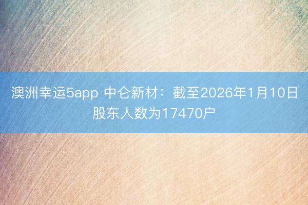 澳洲幸運5app 中侖新材:截至2026年1月10日股東人數(shù)為17470戶