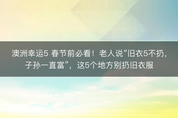 澳洲幸運5 春節(jié)前必看!老人說“舊衣5不扔,子孫一直富”,這5個地方別扔舊衣服