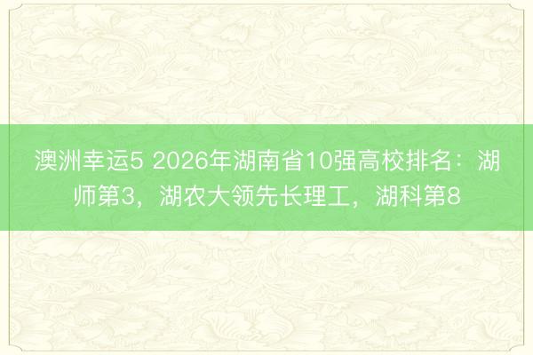 澳洲幸運(yùn)5 2026年湖南省10強(qiáng)高校排名:湖師第3,湖農(nóng)大領(lǐng)先長(zhǎng)理工,湖科第8