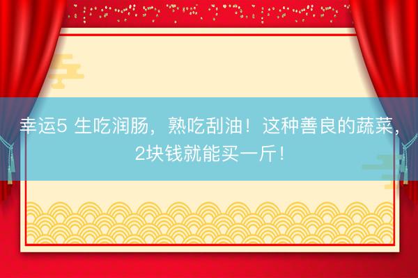 幸運5 生吃潤腸,熟吃刮油!這種善良的蔬菜,2塊錢就能買一斤!