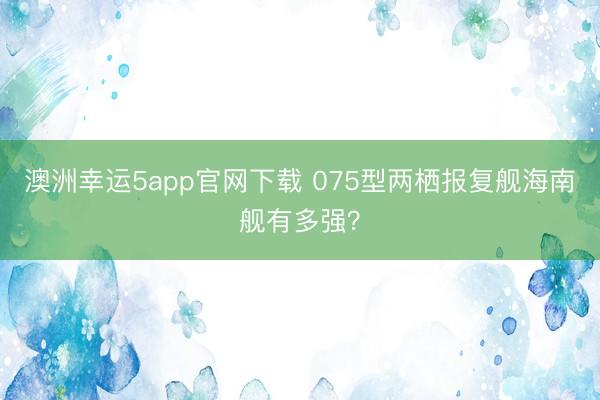 澳洲幸運5app官網(wǎng)下載 075型兩棲報復(fù)艦海南艦有多強?